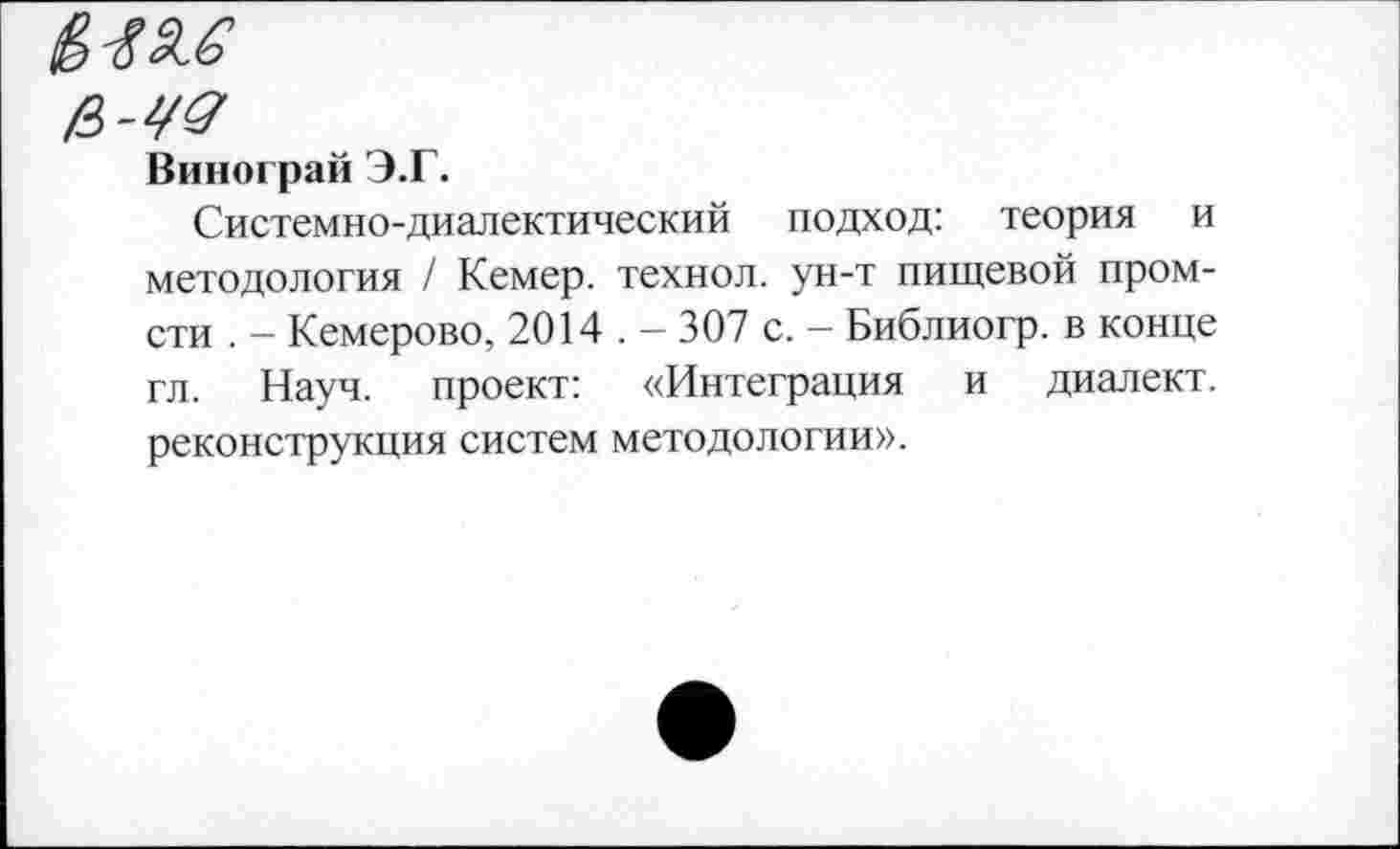 ﻿2.1?
в-ЧЗ
Винограй Э.Г.
Системно-диалектический подход: теория и методология / Кемер. технол. ун-т пищевой пром-сти . — Кемерово, 2014 . — 307 с. — Библиогр. в конце гл. Науч, проект: «Интеграция и диалект, реконструкция систем методологии».